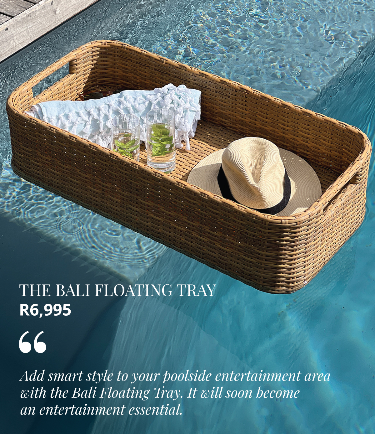 Add smart style to your poolside entertaining  with the Bali Floating Tray. It will soon become  an entertainment essential. 